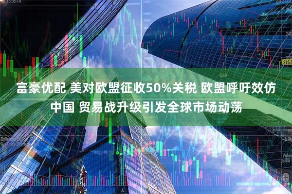 富豪优配 美对欧盟征收50%关税 欧盟呼吁效仿中国 贸易战升级引发全球市场动荡