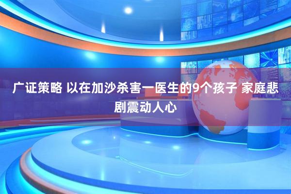 广证策略 以在加沙杀害一医生的9个孩子 家庭悲剧震动人心