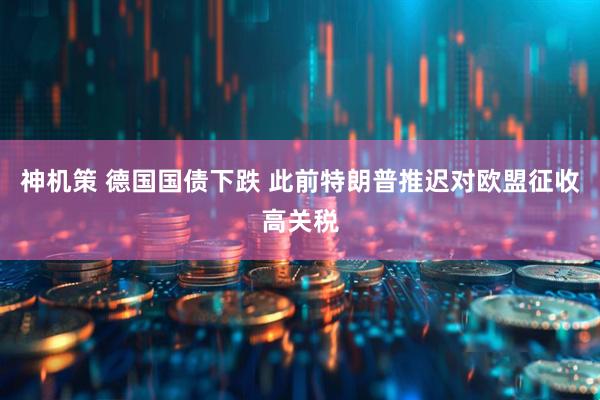 神机策 德国国债下跌 此前特朗普推迟对欧盟征收高关税