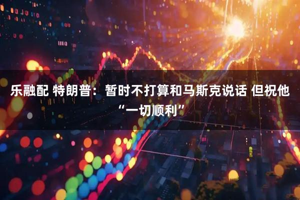 乐融配 特朗普：暂时不打算和马斯克说话 但祝他“一切顺利”