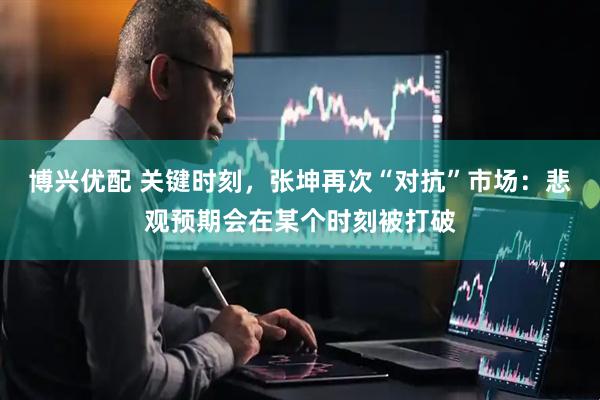 博兴优配 关键时刻，张坤再次“对抗”市场：悲观预期会在某个时刻被打破