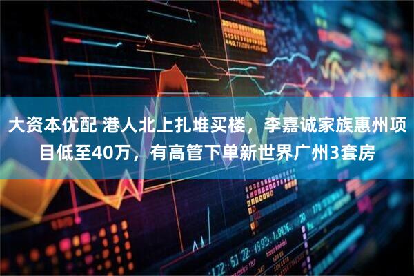 大资本优配 港人北上扎堆买楼，李嘉诚家族惠州项目低至40万，有高管下单新世界广州3套房