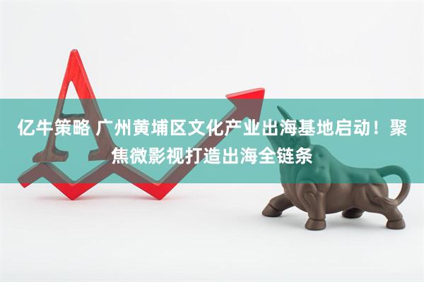 亿牛策略 广州黄埔区文化产业出海基地启动！聚焦微影视打造出海全链条