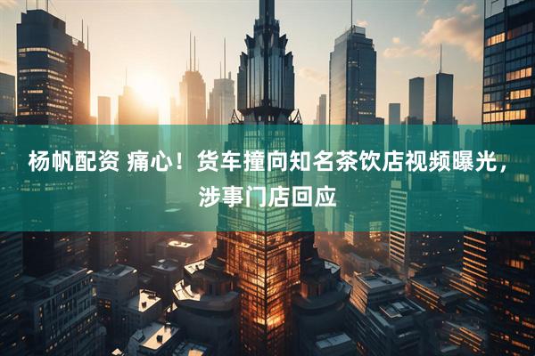 杨帆配资 痛心！货车撞向知名茶饮店视频曝光，涉事门店回应