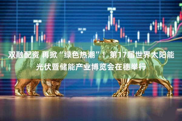 双融配资 再掀“绿色热潮”！第17届世界太阳能光伏暨储能产业博览会在穗举行