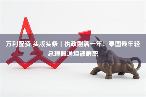 万利配资 头版头条｜执政刚满一年！泰国最年轻总理佩通坦被解职