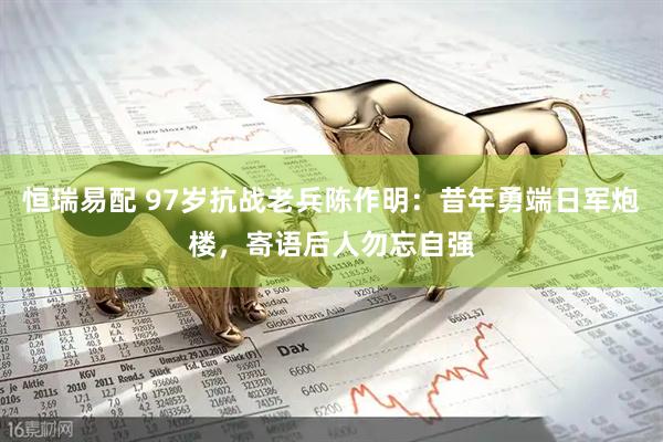 恒瑞易配 97岁抗战老兵陈作明：昔年勇端日军炮楼，寄语后人勿忘自强