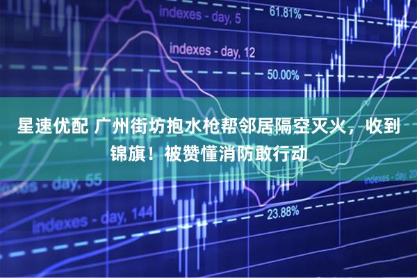 星速优配 广州街坊抱水枪帮邻居隔空灭火，收到锦旗！被赞懂消防敢行动