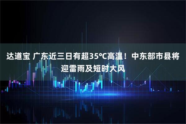 达道宝 广东近三日有超35℃高温！中东部市县将迎雷雨及短时大风