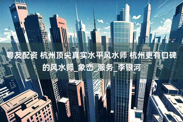 粤友配资 杭州顶尖真实水平风水师 杭州更有口碑的风水师_象峦_服务_李银河