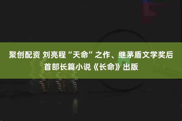 聚创配资 刘亮程“天命”之作、继茅盾文学奖后首部长篇小说《长命》出版