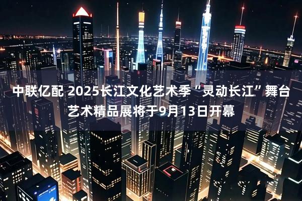 中联亿配 2025长江文化艺术季“灵动长江”舞台艺术精品展将于9月13日开幕