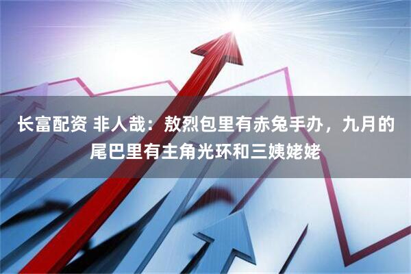 长富配资 非人哉：敖烈包里有赤兔手办，九月的尾巴里有主角光环和三姨姥姥