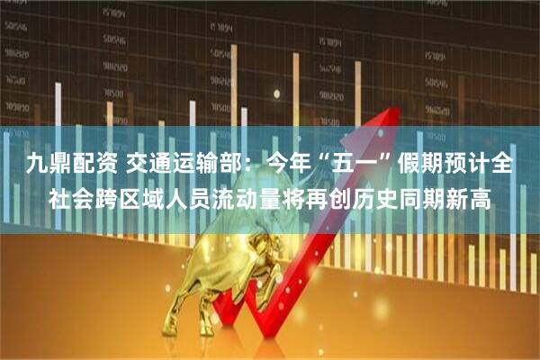 九鼎配资 交通运输部：今年“五一”假期预计全社会跨区域人员流动量将再创历史同期新高