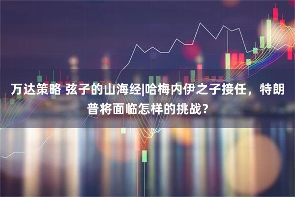 万达策略 弦子的山海经|哈梅内伊之子接任，特朗普将面临怎样的挑战？