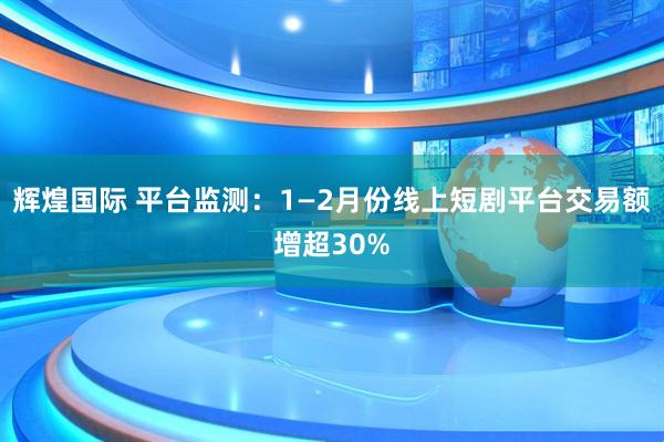 辉煌国际 平台监测：1—2月份线上短剧平台交易额增超30%