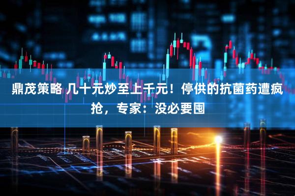 鼎茂策略 几十元炒至上千元！停供的抗菌药遭疯抢，专家：没必要囤